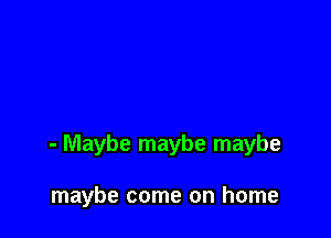 - Maybe maybe maybe

maybe come on home