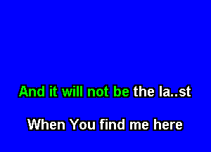 And it will not be the la..st

When You find me here