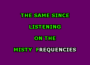 THE SAME SINCE
LISTENING

ON THE

MISTY FREQUENCIES