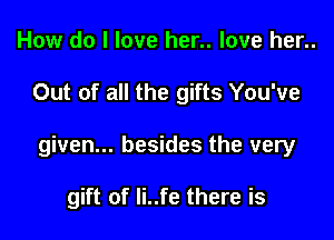 How do I love her.. love her..

Out of all the gifts You've

given... besides the very

gift of Ii..fe there is