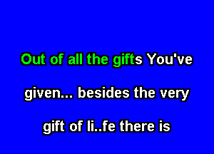 Out of all the gifts You've

given... besides the very

gift of Ii..fe there is