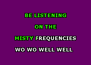 BE LISTENING

ON THE

MISTY FREQUENCIES

W0 W0 WELL WELL