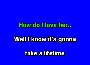 How do I love her..

Well I know it's gonna

take a lifetime