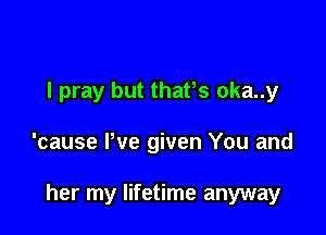 I pray but thafs oka..y

'cause Pve given You and

her my lifetime anyway