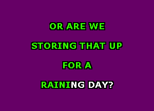 OR ARE WE
STORING THAT UP

FOR A

RAINING DAY?