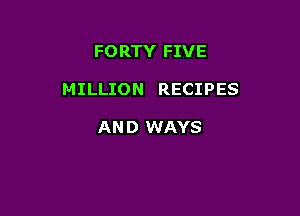 FORTY FIVE

MILLION RECIPES

AN D WAYS