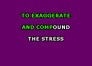 TO EXAGGERATE

AND COMPOUND

TH E STRESS