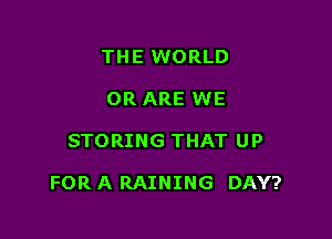 THE WORLD
OR ARE WE

STORING THAT UP

FOR A RAINING DAY?