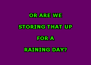 OR ARE WE
STORING THAT UP

FOR A

RAINING DAY?