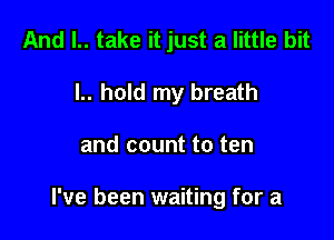 And l.. take it just a little bit
l.. hold my breath

and count to ten

I've been waiting for a