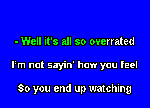 - Well it's all so overrated

Pm not sayin' how you feel

So you end up watching