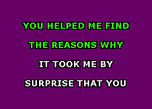 YOU HELPED ME FIND
THE REASONS WHY
IT TOOK ME BY

SURPRISE THAT YOU