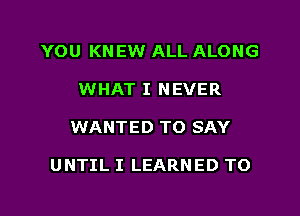 YOU KNEW ALL ALONG
WHAT I NEVER
WANTED TO SAY

UNTIL I LEARNED TO