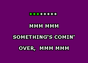 aktiklktikikt

MMM MMM

SOMETHING'S COMIN'

OVER, M M M M M M