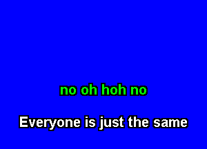 no oh hoh no

Everyone is just the same