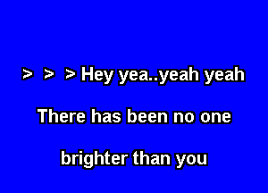 Hey yea..yeah yeah

There has been no one

brighter than you