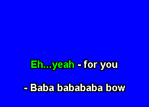 Eh...yeah - for you

- Baba babababa bow