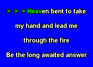i) '9 r Heaven bent to take
my hand and lead me

through the fire

Be the long awaited answer