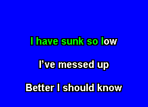 I have sunk so low

We messed up

Better I should know