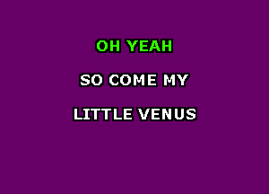 OH YEAH

SO COME MY

LITTLE VENUS