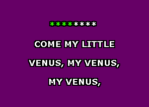 11123321212105?ka

COM E MY LITTLE

VENUS, MY VENUS,

MY VENUS,