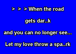 t' '5' When the road

gets dar..k

and you can no longer see...

Let my love throw a spa..rk