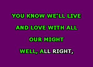 YOU KNOW WE'LL LIVE
AND LOVE WITH ALL

OUR MIGHT

WELL, ALL RIGHT,