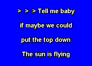 ?' t Tell me baby
if maybe we could

put the top down

The sun is flying