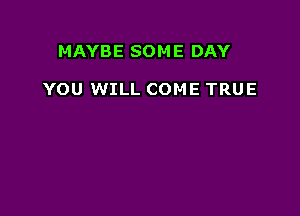 MAYBE SOM E DAY

YOU WILL COME TRUE