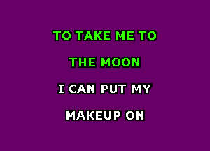 TO TAKE ME TO

THE MOON

I CAN PUT MY

MAKEUP ON