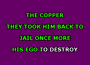 THE COPPER
THEY TOOK HIM BACK TO
JAIL ONCE MORE
HIS EGO T0 DESTROY