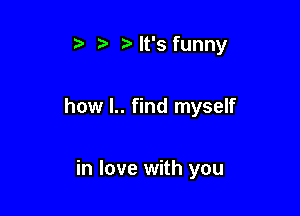ialt's funny

how l.. find myself

in love with you