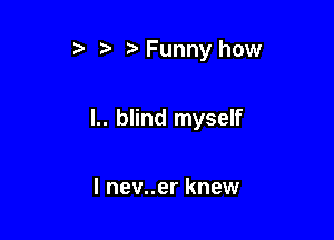 Funny how

I.. blind myself

I nev..er knew