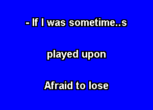- If I was sometime..s

played upon

Afraid to lose