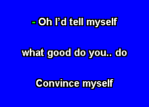 - Oh I'd tell myself

what good do you.. do

Convince myself