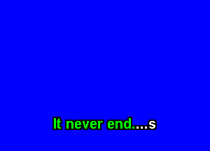 It never end....s