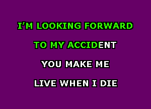 I'M LOOKING FORWARD

TO MY ACCIDENT
YOU MAKE ME

LIVE WHEN I DIE