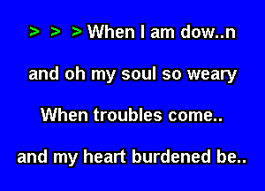 .5 r t. When I am dow..n

and oh my soul so weary

When troubles come..

and my heart burdened be..