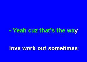 - Yeah cuz that's the way

love work out sometimes
