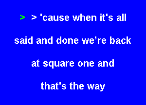 .3 r 'cause when it's all
said and done wdre back

at square one and

that's the way