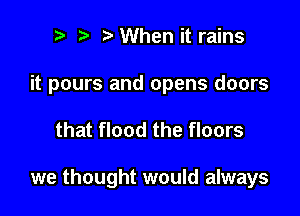 r) t iaWhen it rains

it pours and opens doors

that flood the floors

we thought would always