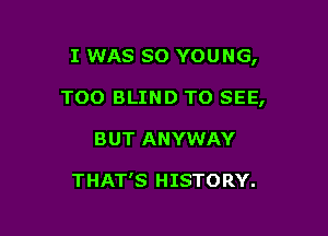 I WAS so YOUNG,

TOO BLIND TO SEE,

BUT ANYWAY

THAT'S HISTORY.