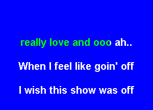 really love and 000 ah..

When I feel like goin' off

lwish this show was off