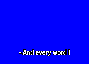 - And every word I