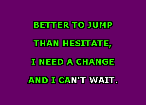 BETTER TO JUMP

THAN HESITATE,

I NEED A CHANGE

AND I CAN'T WAIT.