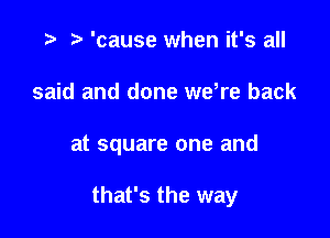 .3 r 'cause when it's all
said and done wdre back

at square one and

that's the way