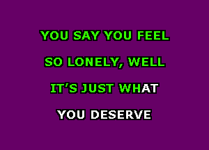 YOU SAY YOU FEEL

SO LONELY, WELL

IT'S J UST WHAT

YOU DESERVE