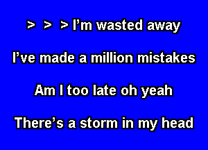 Pm wasted away
We made a million mistakes
Am I too late oh yeah

There,s a storm in my head