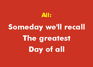 Alh

Someday we'll recall

The greatest

Day of all