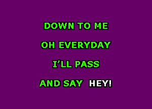 DOWN TO ME
OH EVERYDAY

I'LL PASS

AND SAY HEY!